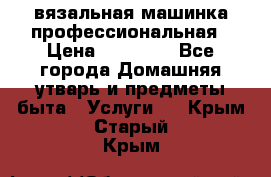 вязальная машинка профессиональная › Цена ­ 15 000 - Все города Домашняя утварь и предметы быта » Услуги   . Крым,Старый Крым